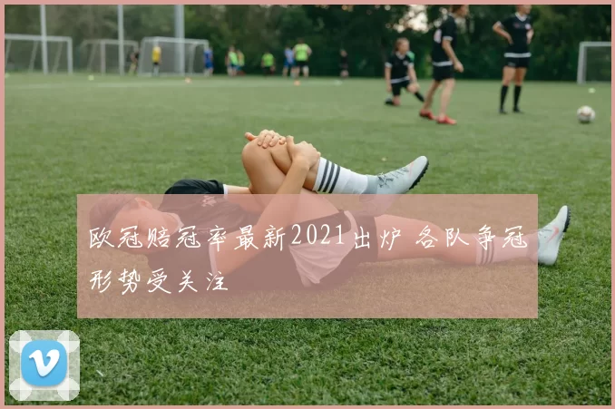 欧冠赔冠率最新2021出炉 各队争冠形势受关注