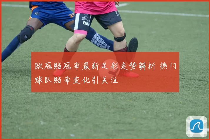 欧冠赔冠率最新足彩走势解析 热门球队赔率变化引关注