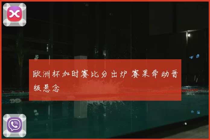 欧洲杯加时赛比分出炉 赛果牵动晋级悬念