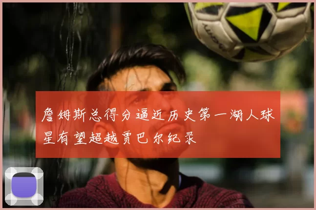 詹姆斯总得分逼近历史第一湖人球星有望超越贾巴尔纪录