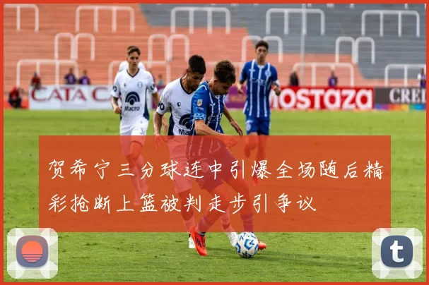 贺希宁三分球连中引爆全场随后精彩抢断上篮被判走步引争议