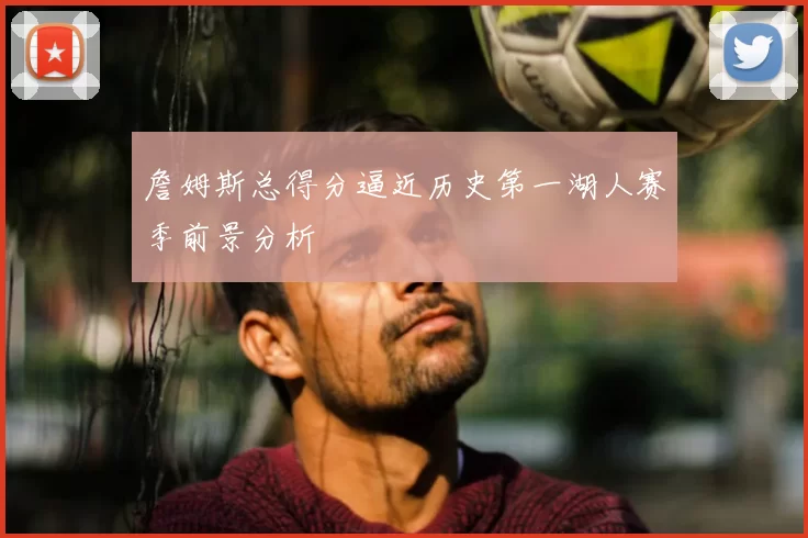 詹姆斯总得分逼近历史第一湖人赛季前景分析