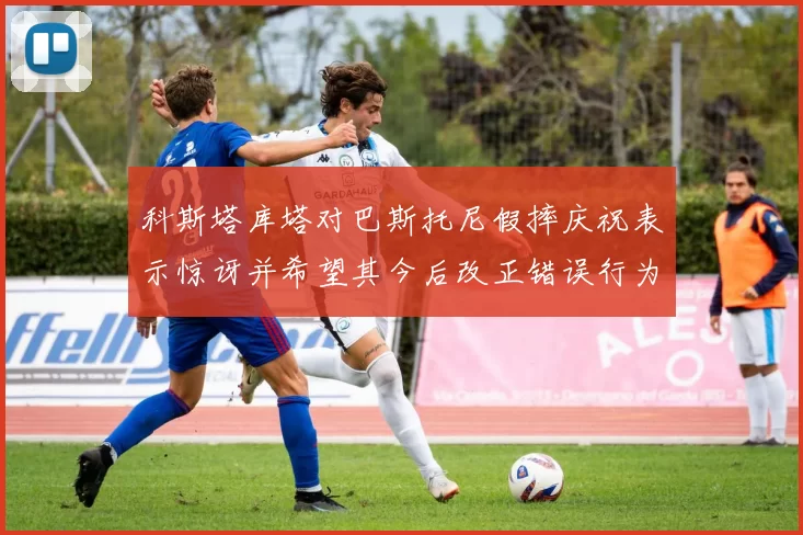 科斯塔库塔对巴斯托尼假摔庆祝表示惊讶并希望其今后改正错误行为