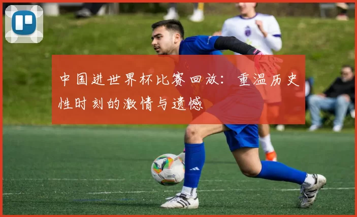 中国进世界杯比赛回放:重温历史性时刻的激情与遗憾
