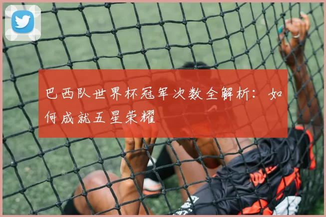 巴西队世界杯冠军次数全解析:如何成就五星荣耀
