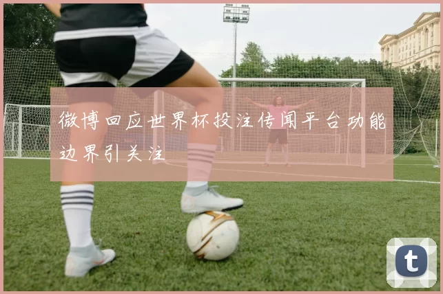 微博回应世界杯投注传闻平台功能边界引关注