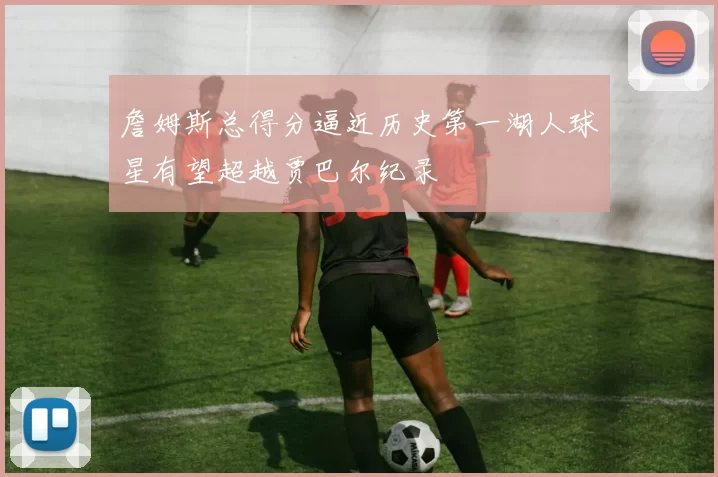 詹姆斯总得分逼近历史第一湖人球星有望超越贾巴尔纪录