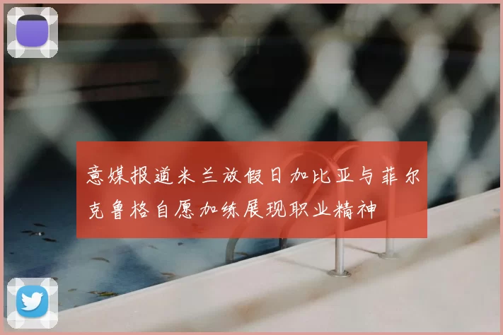 意媒报道米兰放假日加比亚与菲尔克鲁格自愿加练展现职业精神