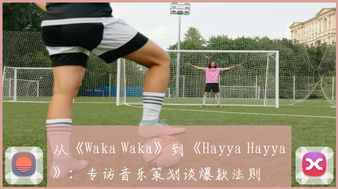 从《Waka Waka》到《Hayya Hayya》：专访音乐策划谈爆款法则