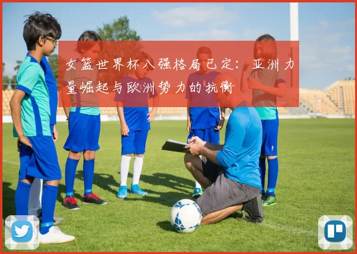 女篮世界杯八强格局已定：亚洲力量崛起与欧洲势力的抗衡