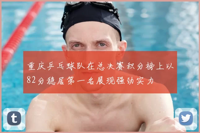 重庆乒乓球队在总决赛积分榜上以82分稳居第一名展现强劲实力