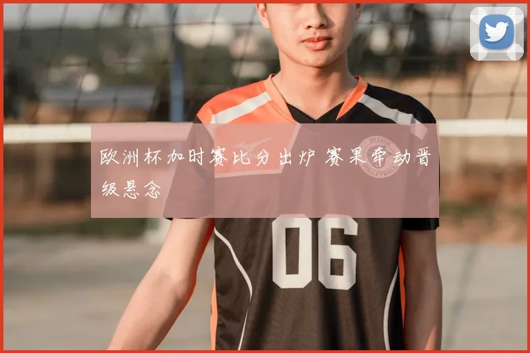 欧洲杯加时赛比分出炉 赛果牵动晋级悬念