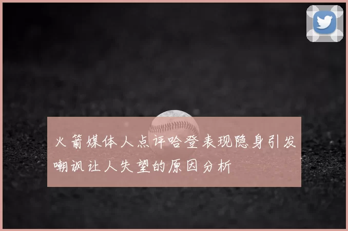火箭媒体人点评哈登表现隐身引发嘲讽让人失望的原因分析