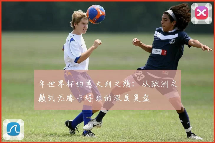 年世界杯的意大利之殇：从欧洲之巅到无缘卡塔尔的深度复盘