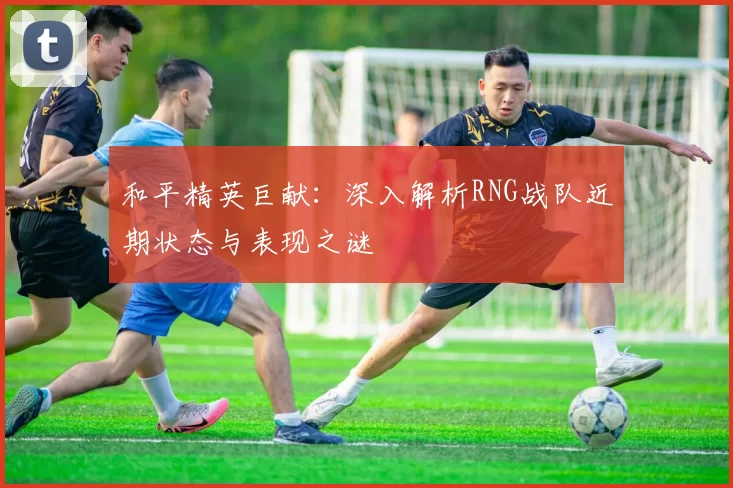 和平精英巨献:深入解析RNG战队近期状态与表现之谜