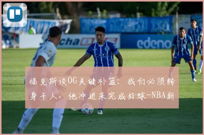 福克斯谈OG关键补篮:我们必须转身卡人,他冲进来完成好球-NBA新闻