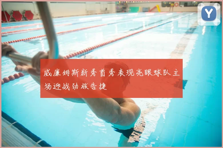 威廉姆斯新秀首秀表现亮眼球队主场迎战劲旅告捷