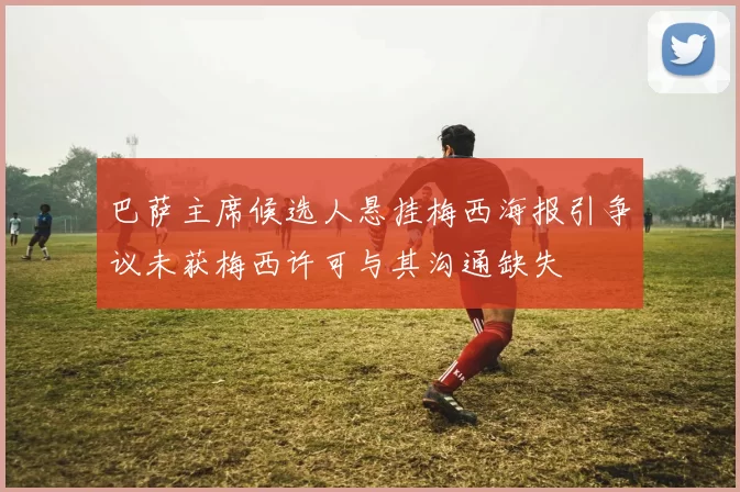 巴萨主席候选人悬挂梅西海报引争议未获梅西许可与其沟通缺失