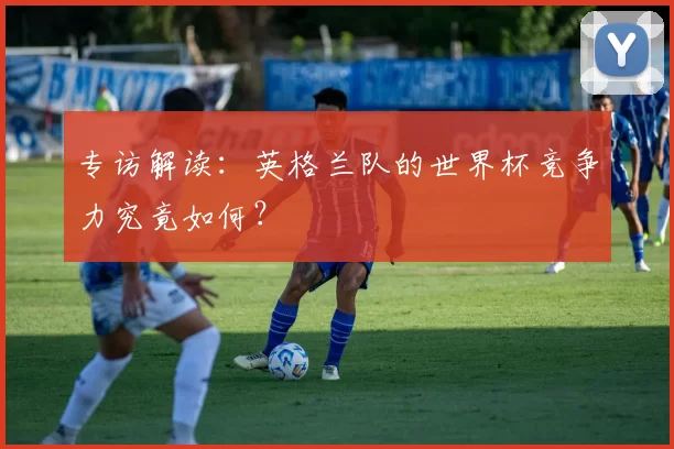 专访解读:英格兰队的世界杯竞争力究竟如何?