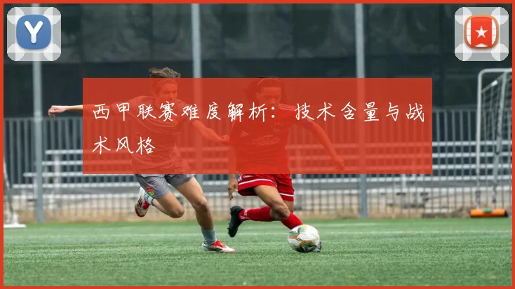 西甲联赛难度解析：技术含量与战术风格