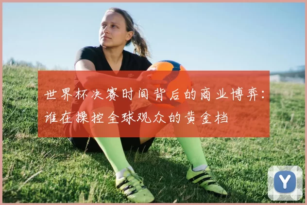 世界杯决赛时间背后的商业博弈：谁在操控全球观众的黄金档