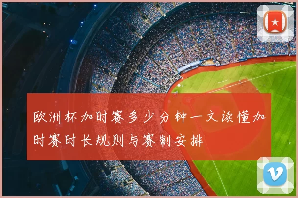 欧洲杯加时赛多少分钟一文读懂加时赛时长规则与赛制安排