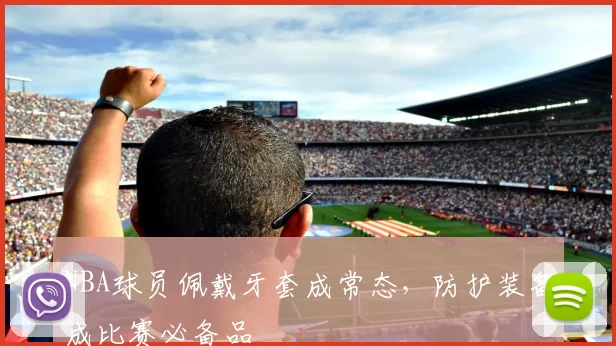 NBA球员佩戴牙套成常态，防护装备成比赛必备品