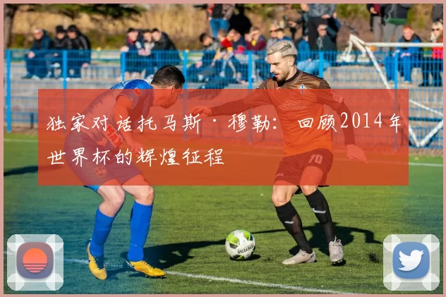独家对话托马斯·穆勒:回顾2014年世界杯的辉煌征程