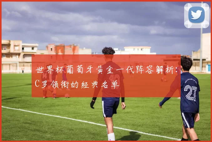 世界杯葡萄牙黄金一代阵容解析：C罗领衔的经典名单