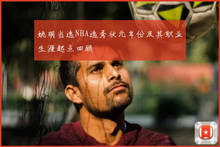 姚明当选NBA选秀状元年份及其职业生涯起点回顾
