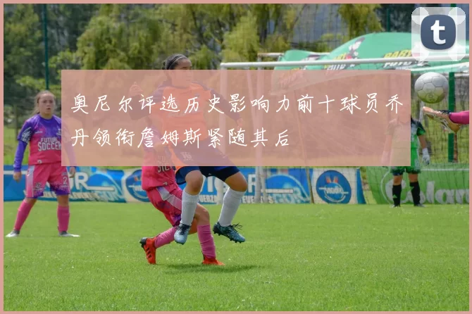 奥尼尔评选历史影响力前十球员乔丹领衔詹姆斯紧随其后