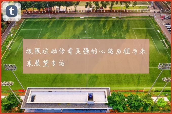 极限运动传奇吴强的心路历程与未来展望专访