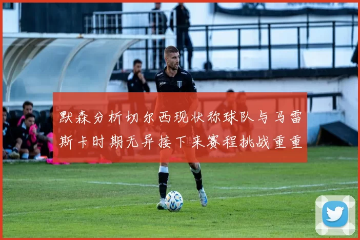 默森分析切尔西现状称球队与马雷斯卡时期无异接下来赛程挑战重重