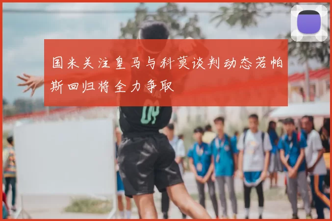 国米关注皇马与科莫谈判动态若帕斯回归将全力争取