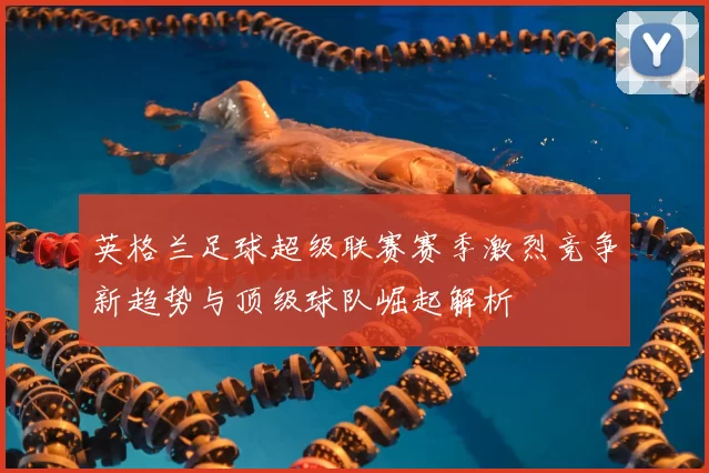 英格兰足球超级联赛赛季激烈竞争新趋势与顶级球队崛起解析