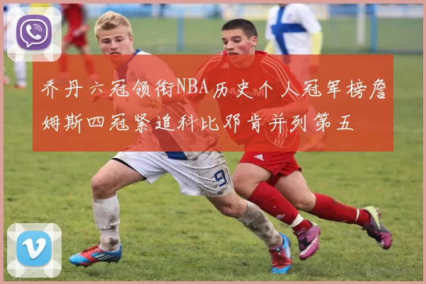 乔丹六冠领衔NBA历史个人冠军榜詹姆斯四冠紧追科比邓肯并列第五